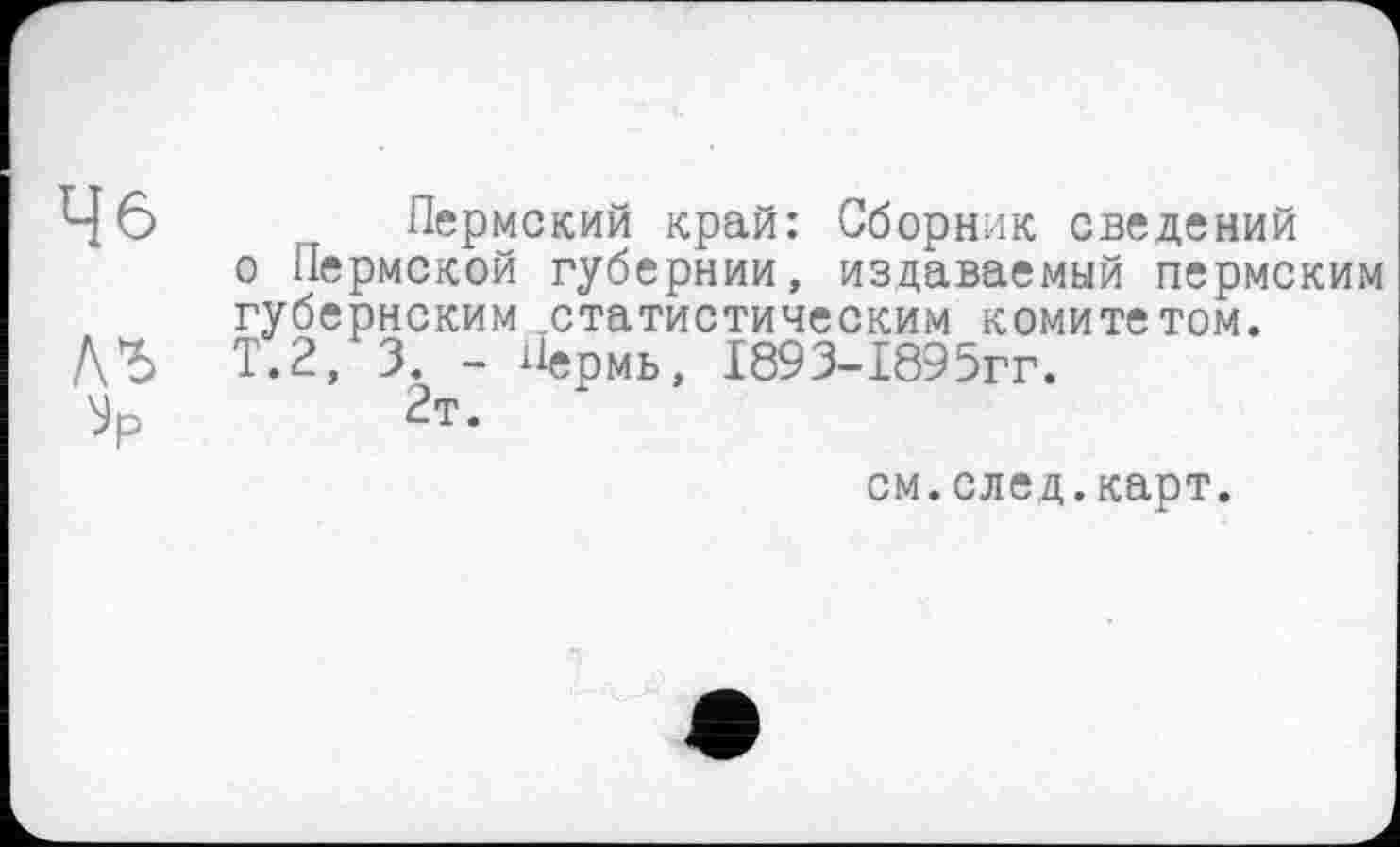 ﻿46	Пермский край: Сборник сведений
о Пермской губернии, издаваемый пермским губернским .статистическим комитетом.
ДЪ Т.2, 3. - Пермь, І893-І895ГГ.
2т.
см.след.карт.